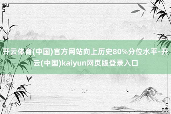 开云体育(中国)官方网站向上历史80%分位水平-开云(中国)kaiyun网页版登录入口