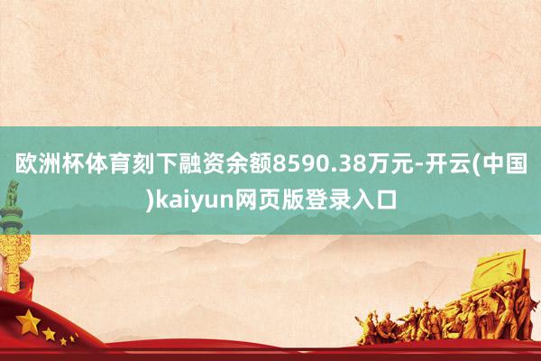 欧洲杯体育刻下融资余额8590.38万元-开云(中国)kaiyun网页版登录入口