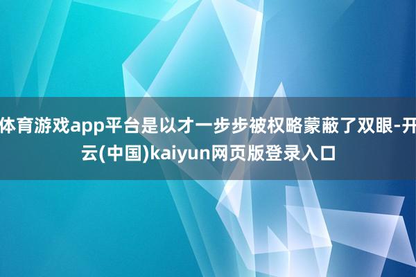 体育游戏app平台是以才一步步被权略蒙蔽了双眼-开云(中国)kaiyun网页版登录入口