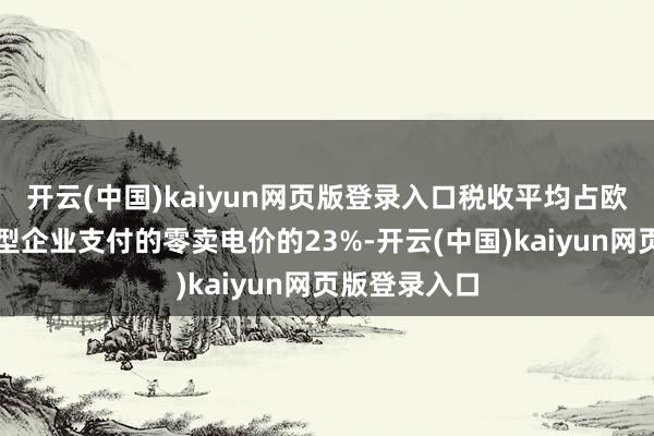 开云(中国)kaiyun网页版登录入口税收平均占欧洲动力密集型企业支付的零卖电价的23%-开云(中国)kaiyun网页版登录入口