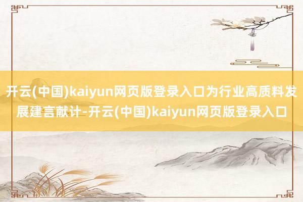开云(中国)kaiyun网页版登录入口为行业高质料发展建言献计-开云(中国)kaiyun网页版登录入口
