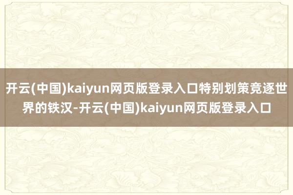 开云(中国)kaiyun网页版登录入口特别划策竞逐世界的铁汉-开云(中国)kaiyun网页版登录入口
