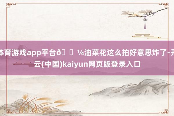 体育游戏app平台🌼油菜花这么拍好意思炸了-开云(中国)kaiyun网页版登录入口