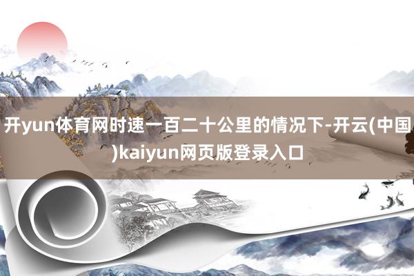 开yun体育网时速一百二十公里的情况下-开云(中国)kaiyun网页版登录入口
