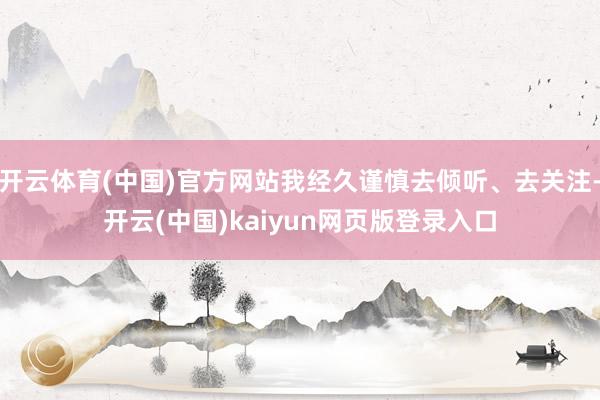 开云体育(中国)官方网站我经久谨慎去倾听、去关注-开云(中国)kaiyun网页版登录入口