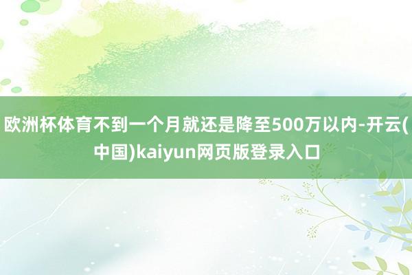欧洲杯体育不到一个月就还是降至500万以内-开云(中国)kaiyun网页版登录入口