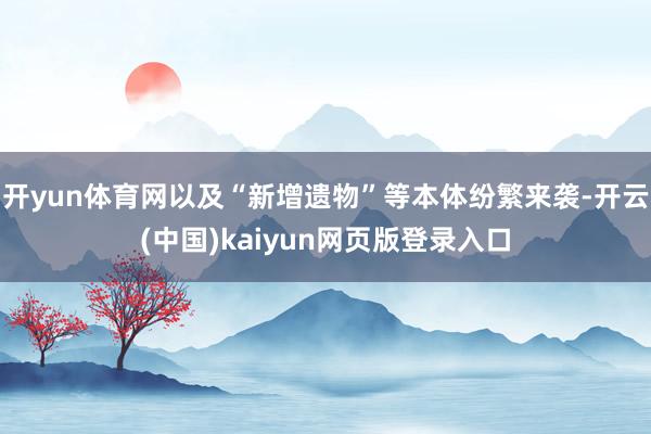 开yun体育网以及“新增遗物”等本体纷繁来袭-开云(中国)kaiyun网页版登录入口