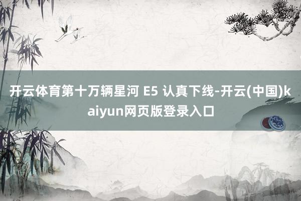 开云体育第十万辆星河 E5 认真下线-开云(中国)kaiyun网页版登录入口