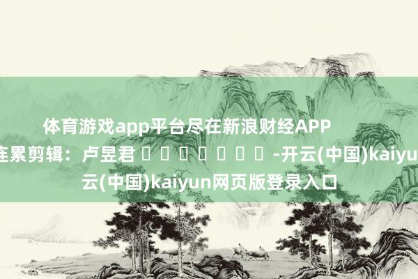 体育游戏app平台尽在新浪财经APP            						连累剪辑：卢昱君 							-开云(中国)kaiyun网页版登录入口