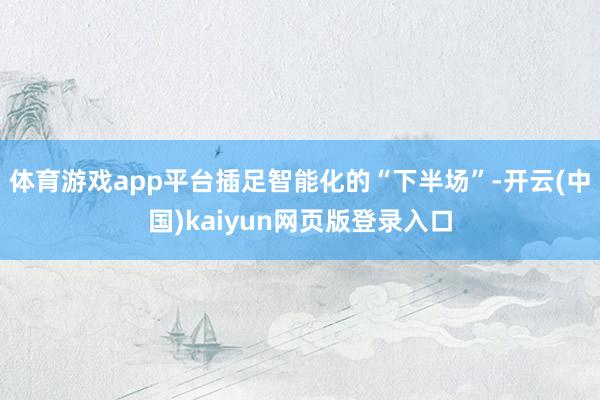 体育游戏app平台插足智能化的“下半场”-开云(中国)kaiyun网页版登录入口