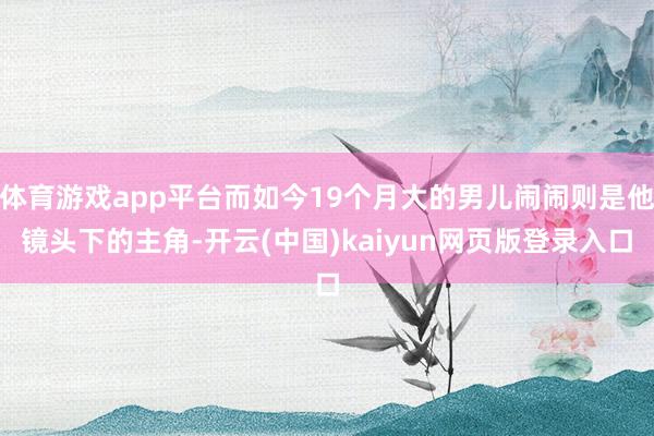 体育游戏app平台而如今19个月大的男儿闹闹则是他镜头下的主角-开云(中国)kaiyun网页版登录入口