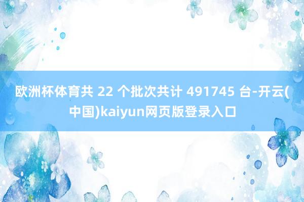 欧洲杯体育共 22 个批次共计 491745 台-开云(中国)kaiyun网页版登录入口