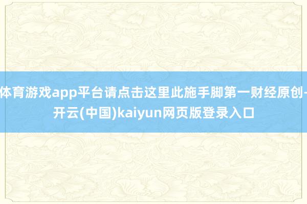 体育游戏app平台请点击这里此施手脚第一财经原创-开云(中国)kaiyun网页版登录入口