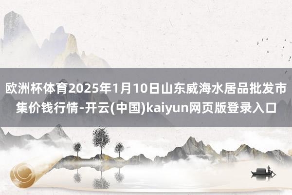 欧洲杯体育2025年1月10日山东威海水居品批发市集价钱行情-开云(中国)kaiyun网页版登录入口