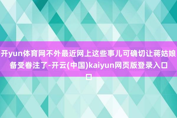 开yun体育网不外最近网上这些事儿可确切让蒋姑娘备受眷注了-开云(中国)kaiyun网页版登录入口
