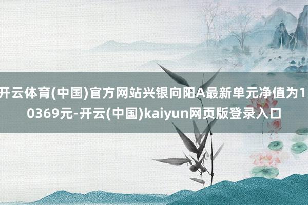 开云体育(中国)官方网站兴银向阳A最新单元净值为1.0369元-开云(中国)kaiyun网页版登录入口