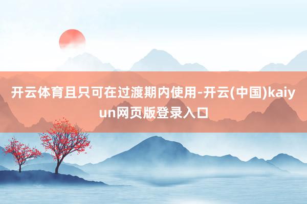开云体育且只可在过渡期内使用-开云(中国)kaiyun网页版登录入口