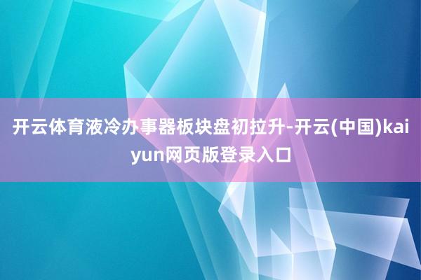 开云体育液冷办事器板块盘初拉升-开云(中国)kaiyun网页版登录入口