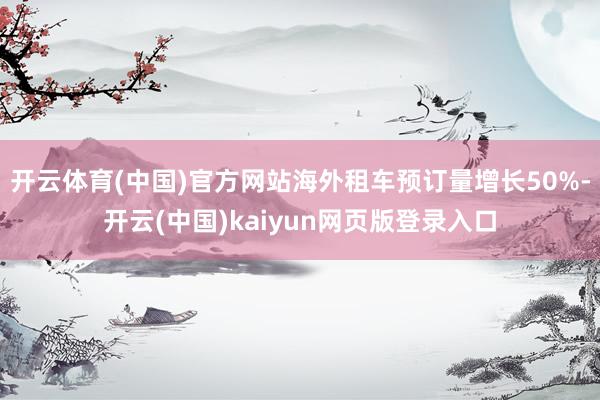 开云体育(中国)官方网站海外租车预订量增长50%-开云(中国)kaiyun网页版登录入口