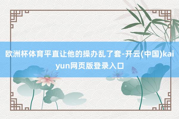 欧洲杯体育平直让他的操办乱了套-开云(中国)kaiyun网页版登录入口