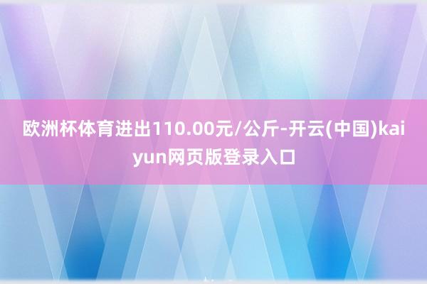 欧洲杯体育进出110.00元/公斤-开云(中国)kaiyun网页版登录入口