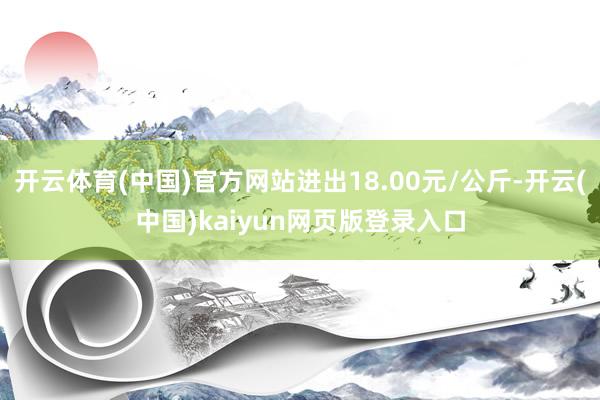 开云体育(中国)官方网站进出18.00元/公斤-开云(中国)kaiyun网页版登录入口