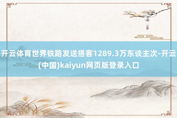 开云体育世界铁路发送搭客1289.3万东谈主次-开云(中国)kaiyun网页版登录入口