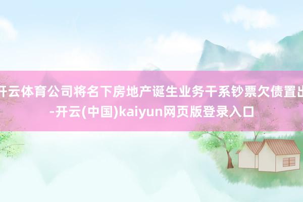 开云体育公司将名下房地产诞生业务干系钞票欠债置出-开云(中国)kaiyun网页版登录入口
