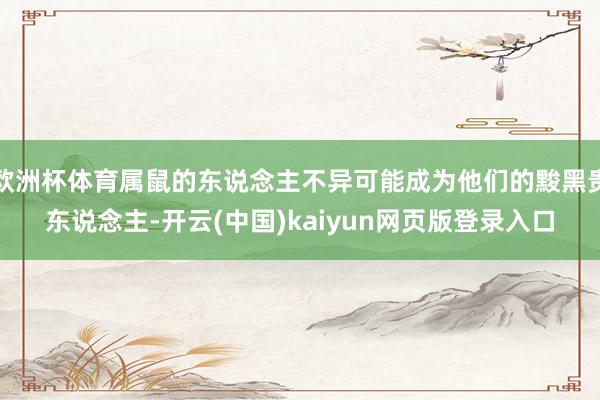 欧洲杯体育属鼠的东说念主不异可能成为他们的黢黑贵东说念主-开云(中国)kaiyun网页版登录入口