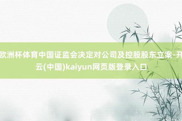 欧洲杯体育中国证监会决定对公司及控股股东立案-开云(中国)kaiyun网页版登录入口