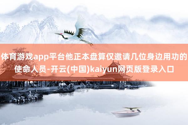 体育游戏app平台他正本盘算仅邀请几位身边用功的使命人员-开云(中国)kaiyun网页版登录入口
