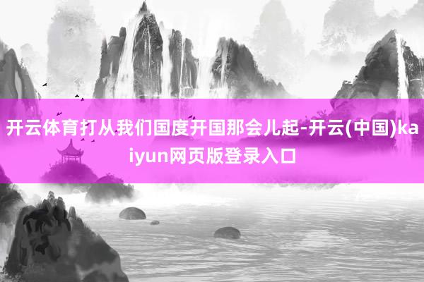 开云体育打从我们国度开国那会儿起-开云(中国)kaiyun网页版登录入口
