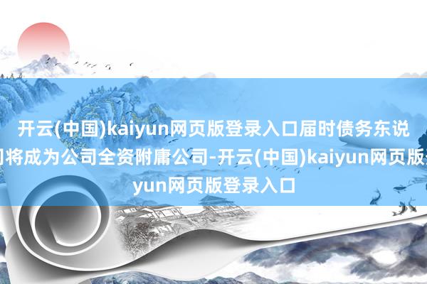 开云(中国)kaiyun网页版登录入口届时债务东说念主公司将成为公司全资附庸公司-开云(中国)kaiyun网页版登录入口