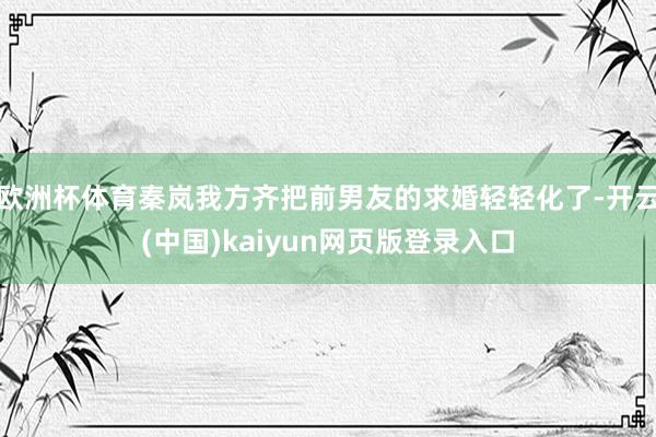 欧洲杯体育秦岚我方齐把前男友的求婚轻轻化了-开云(中国)kaiyun网页版登录入口