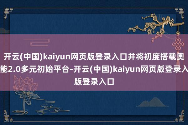 开云(中国)kaiyun网页版登录入口并将初度搭载奥特能2.0多元初始平台-开云(中国)kaiyun网页版登录入口