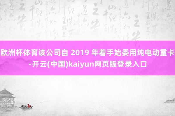 欧洲杯体育该公司自 2019 年着手始委用纯电动重卡-开云(中国)kaiyun网页版登录入口
