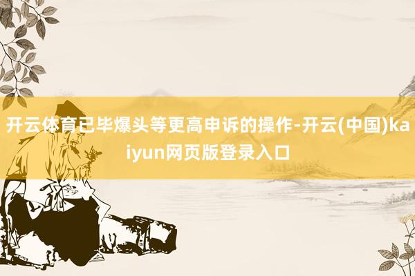 开云体育已毕爆头等更高申诉的操作-开云(中国)kaiyun网页版登录入口