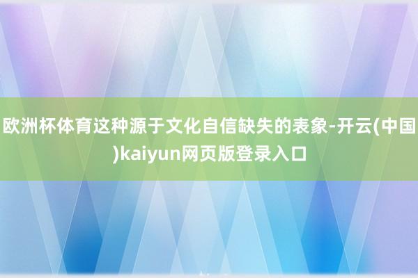 欧洲杯体育这种源于文化自信缺失的表象-开云(中国)kaiyun网页版登录入口