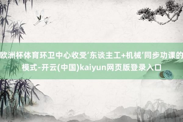 欧洲杯体育环卫中心收受‘东谈主工+机械’同步功课的模式-开云(中国)kaiyun网页版登录入口
