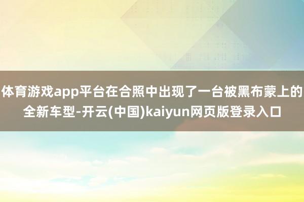 体育游戏app平台在合照中出现了一台被黑布蒙上的全新车型-开云(中国)kaiyun网页版登录入口