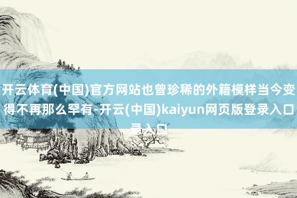 开云体育(中国)官方网站也曾珍稀的外籍模样当今变得不再那么罕有-开云(中国)kaiyun网页版登录入口