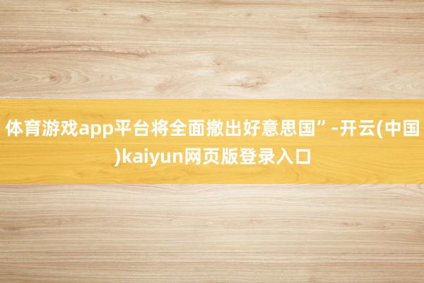 体育游戏app平台将全面撤出好意思国”-开云(中国)kaiyun网页版登录入口