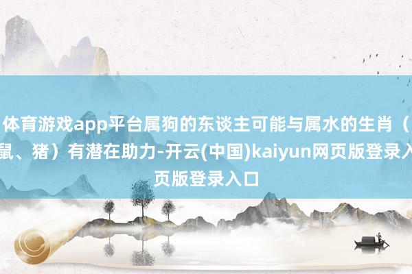 体育游戏app平台属狗的东谈主可能与属水的生肖（如鼠、猪）有潜在助力-开云(中国)kaiyun网页版登录入口