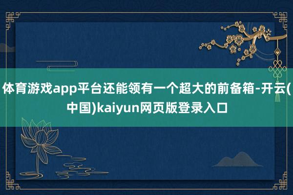 体育游戏app平台还能领有一个超大的前备箱-开云(中国)kaiyun网页版登录入口