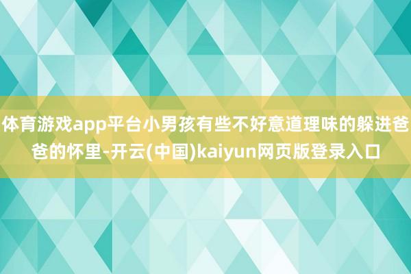 体育游戏app平台小男孩有些不好意道理味的躲进爸爸的怀里-开云(中国)kaiyun网页版登录入口
