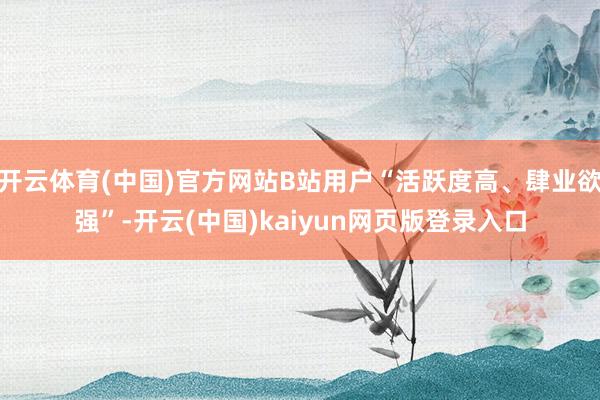 开云体育(中国)官方网站B站用户“活跃度高、肆业欲强”-开云(中国)kaiyun网页版登录入口