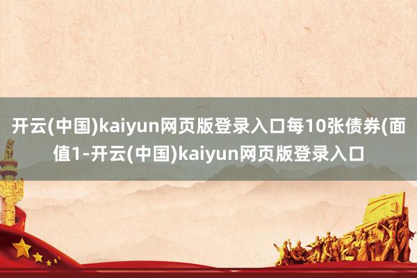 开云(中国)kaiyun网页版登录入口每10张债券(面值1-开云(中国)kaiyun网页版登录入口