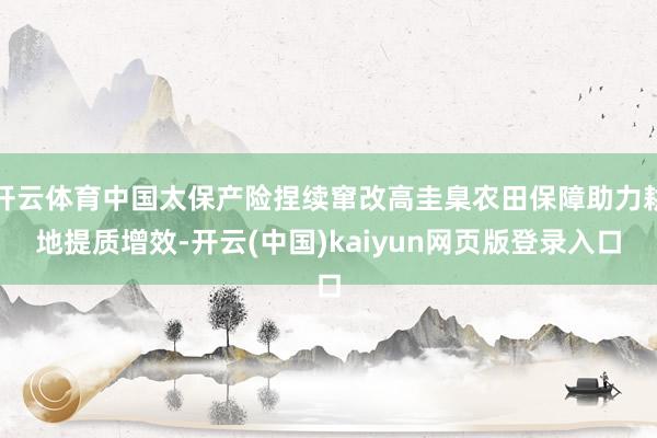 开云体育中国太保产险捏续窜改高圭臬农田保障助力耕地提质增效-开云(中国)kaiyun网页版登录入口