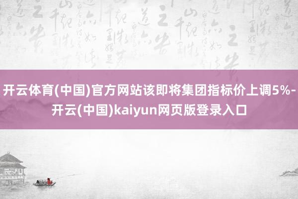 开云体育(中国)官方网站该即将集团指标价上调5%-开云(中国)kaiyun网页版登录入口