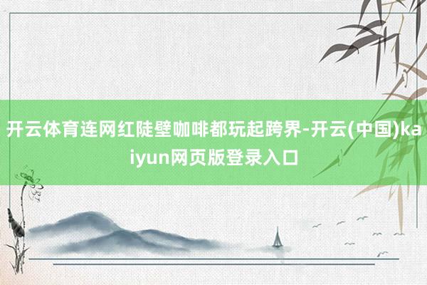 开云体育连网红陡壁咖啡都玩起跨界-开云(中国)kaiyun网页版登录入口
